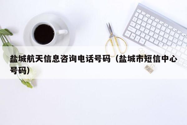 盐城航天信息咨询电话号码（盐城市短信中心号码）