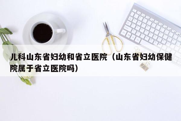 儿科山东省妇幼和省立医院（山东省妇幼保健院属于省立医院吗）