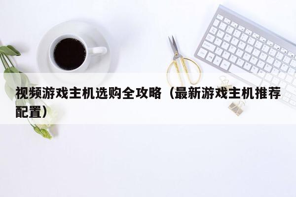 视频游戏主机选购全攻略（最新游戏主机推荐配置）