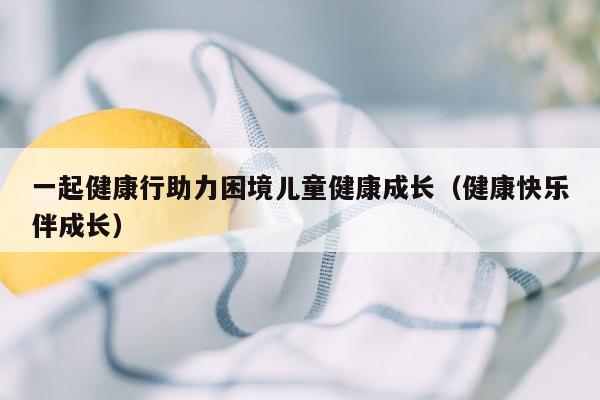 一起健康行助力困境儿童健康成长（健康快乐伴成长）