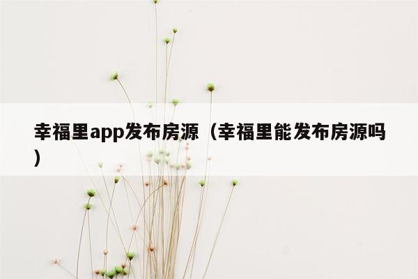 幸福里app发布房源（幸福里能发布房源吗）