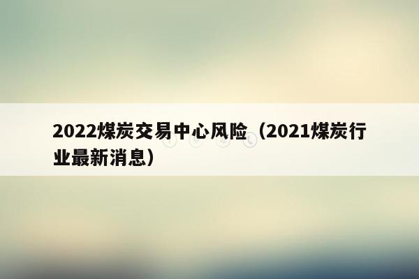 2022煤炭交易中心风险（2021煤炭行业最新消息）