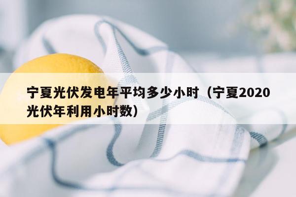 宁夏光伏发电年平均多少小时（宁夏2020光伏年利用小时数）