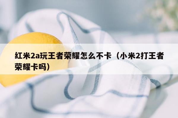 红米2a玩王者荣耀怎么不卡（小米2打王者荣耀卡吗）