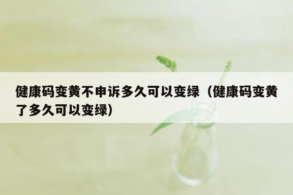 健康码变黄不申诉多久可以变绿（健康码变黄了多久可以变绿）