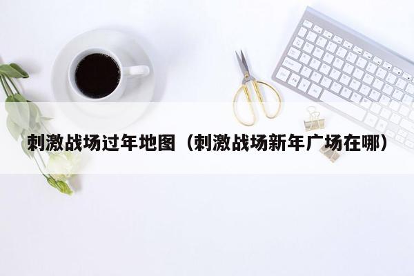 刺激战场过年地图（刺激战场新年广场在哪）