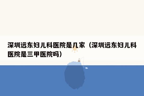 深圳远东妇儿科医院是几家（深圳远东妇儿科医院是三甲医院吗）