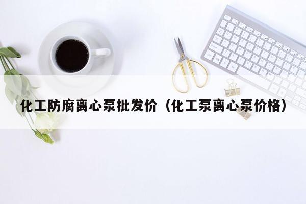 化工防腐离心泵批发价（化工泵离心泵价格）