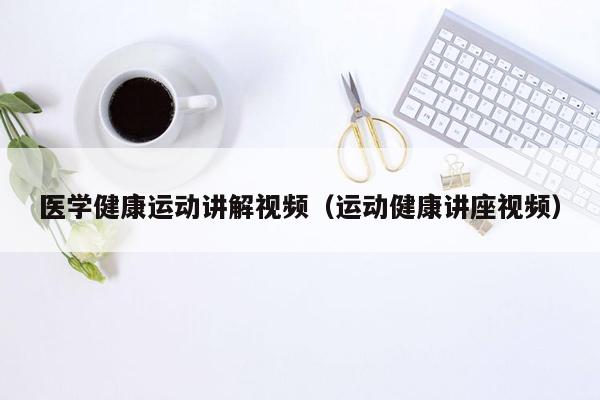 医学健康运动讲解视频（运动健康讲座视频）