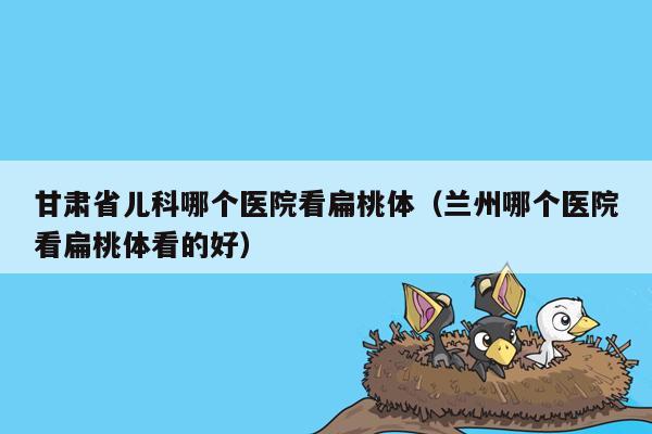 甘肃省儿科哪个医院看扁桃体（兰州哪个医院看扁桃体看的好）