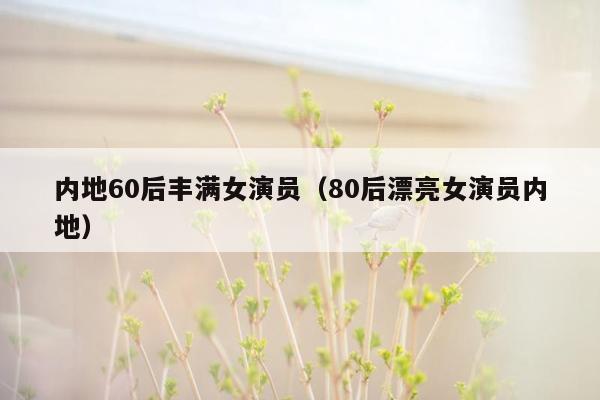 内地60后丰满女演员（80后漂亮女演员内地）