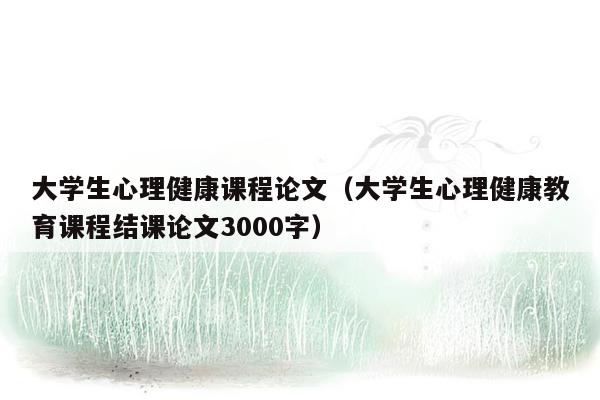 大学生心理健康课程论文（大学生心理健康教育课程结课论文3000字）