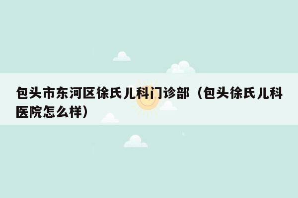 包头市东河区徐氏儿科门诊部（包头徐氏儿科医院怎么样）