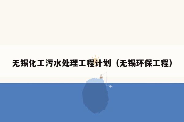 无锡化工污水处理工程计划（无锡环保工程）