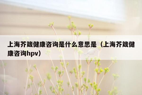 上海芥箴健康咨询是什么意思是（上海芥箴健康咨询hpv）