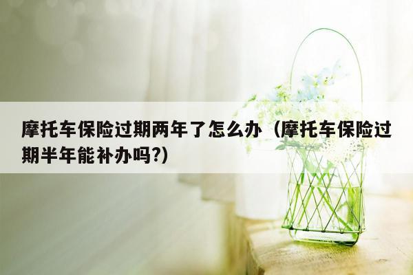 摩托车保险过期两年了怎么办（摩托车保险过期半年能补办吗?）