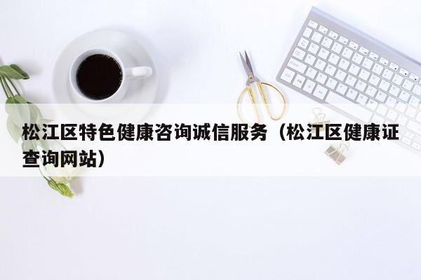 松江区特色健康咨询诚信服务（松江区健康证查询网站）