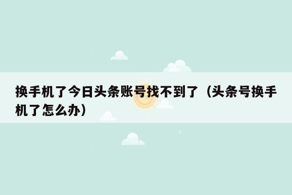 换手机了今日头条账号找不到了（头条号换手机了怎么办）