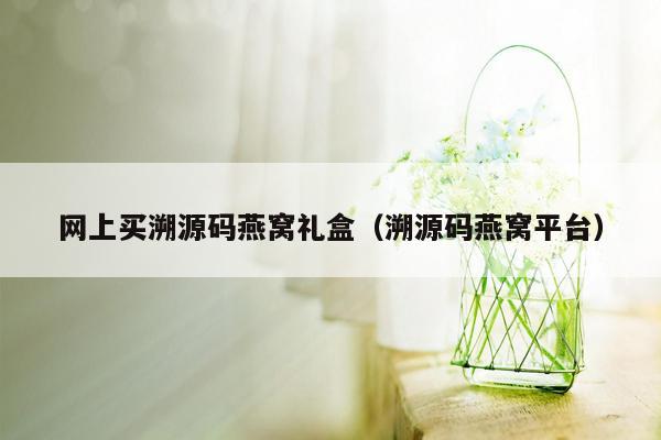 网上买溯源码燕窝礼盒（溯源码燕窝平台）