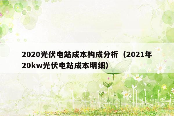 2020光伏电站成本构成分析（2021年20kw光伏电站成本明细）