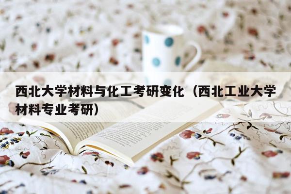 西北大学材料与化工考研变化（西北工业大学材料专业考研）