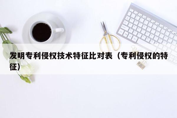 发明专利侵权技术特征比对表（专利侵权的特征）