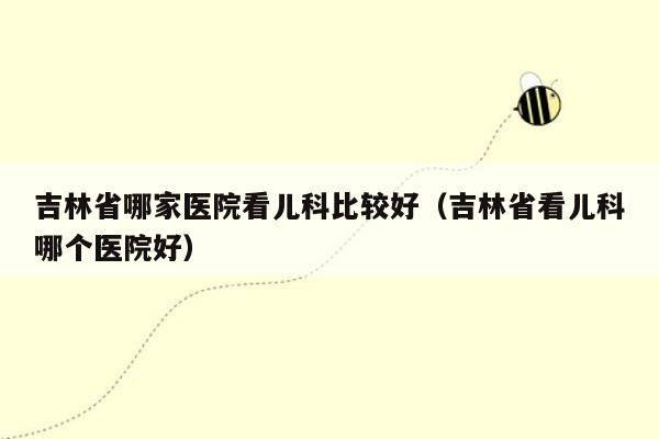 吉林省哪家医院看儿科比较好（吉林省看儿科哪个医院好）