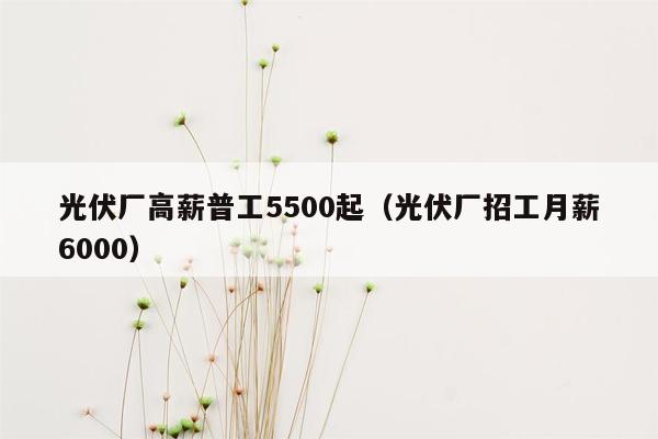 光伏厂高薪普工5500起（光伏厂招工月薪6000）