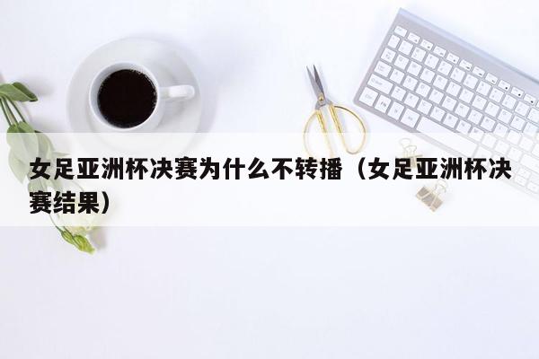 女足亚洲杯决赛为什么不转播（女足亚洲杯决赛结果）