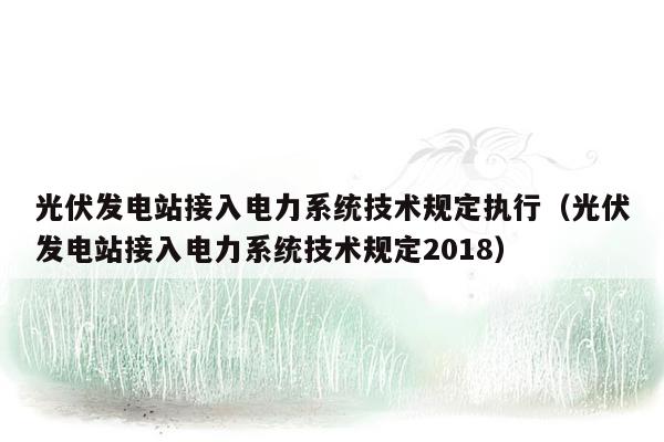 光伏发电站接入电力系统技术规定执行（光伏发电站接入电力系统技术规定2018）