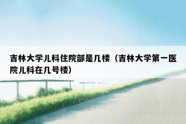 吉林大学儿科住院部是几楼（吉林大学第一医院儿科在几号楼）