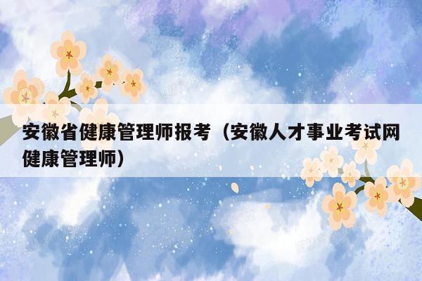 安徽省健康管理师报考（安徽人才事业考试网健康管理师）