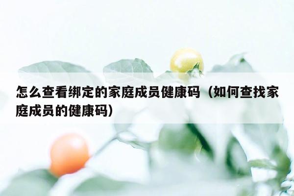 怎么查看绑定的家庭成员健康码（如何查找家庭成员的健康码）