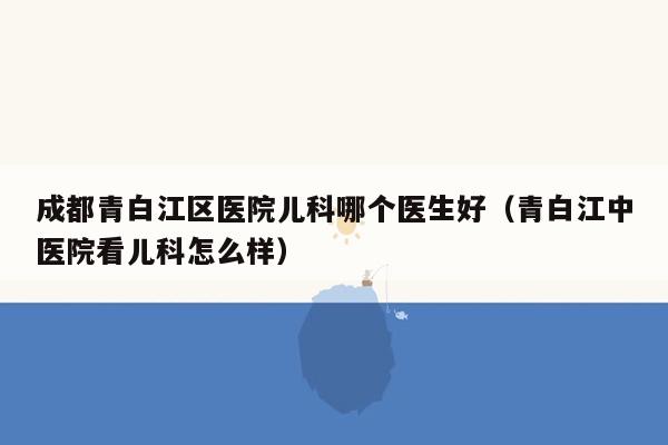 成都青白江区医院儿科哪个医生好（青白江中医院看儿科怎么样）