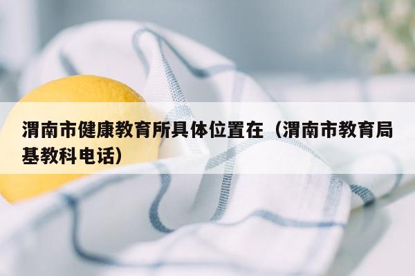 渭南市健康教育所具体位置在（渭南市教育局基教科电话）