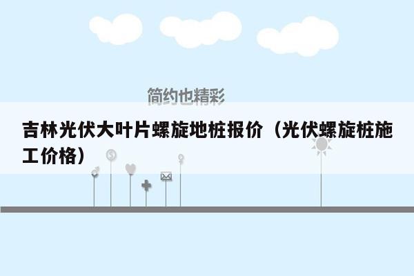 吉林光伏大叶片螺旋地桩报价（光伏螺旋桩施工价格）