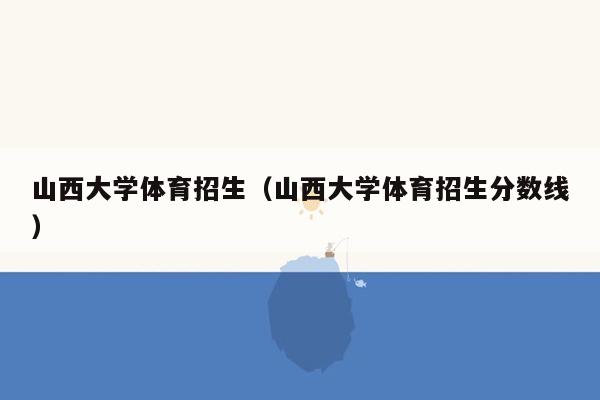 山西大学体育招生（山西大学体育招生分数线）