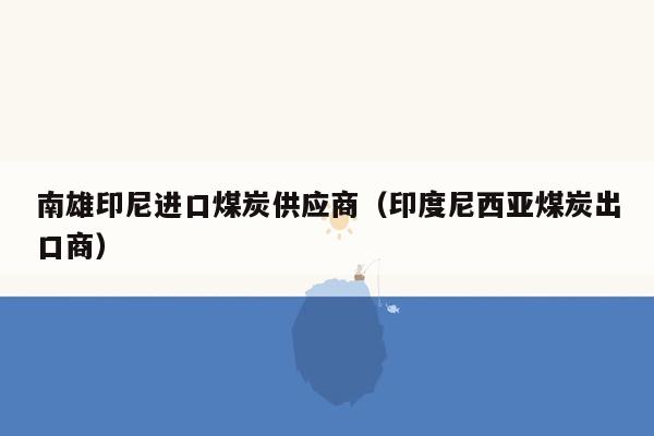 南雄印尼进口煤炭供应商（印度尼西亚煤炭出口商）