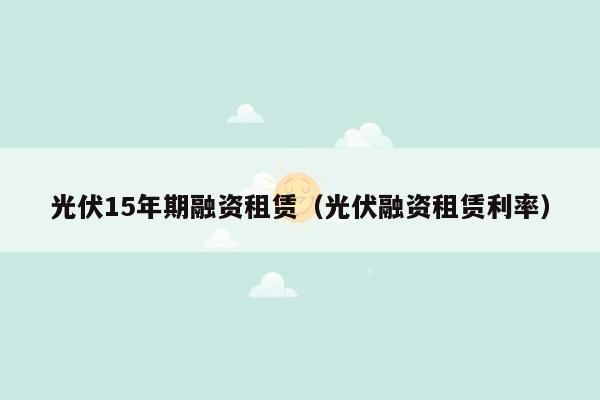 光伏15年期融资租赁（光伏融资租赁利率）