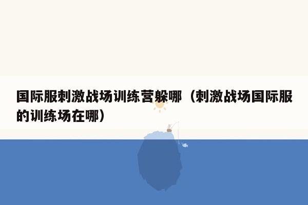 国际服刺激战场训练营躲哪（刺激战场国际服的训练场在哪）