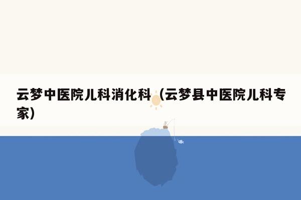 云梦中医院儿科消化科（云梦县中医院儿科专家）