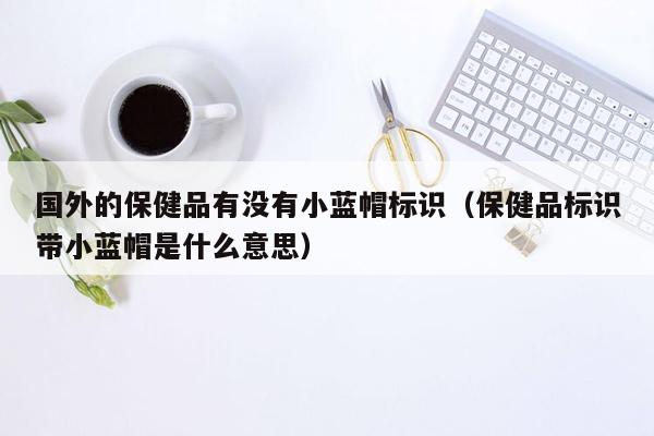 国外的保健品有没有小蓝帽标识（保健品标识带小蓝帽是什么意思）