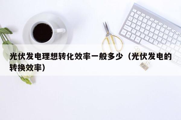 光伏发电理想转化效率一般多少（光伏发电的转换效率）