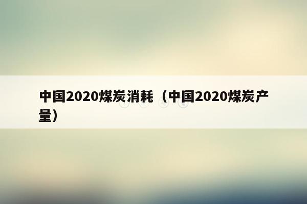 中国2020煤炭消耗（中国2020煤炭产量）