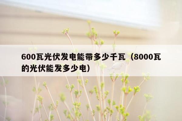 600瓦光伏发电能带多少千瓦（8000瓦的光伏能发多少电）