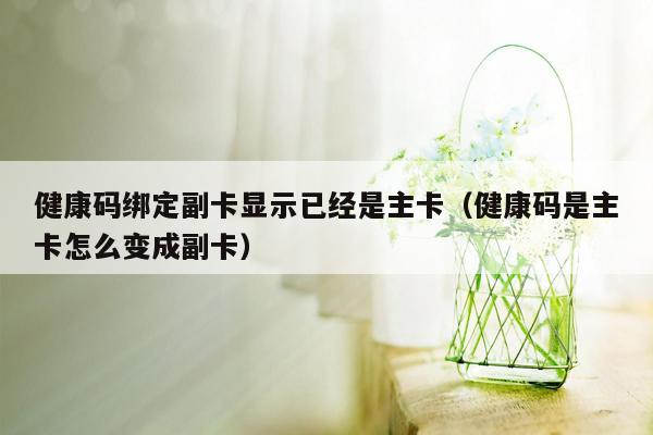 健康码绑定副卡显示已经是主卡（健康码是主卡怎么变成副卡）