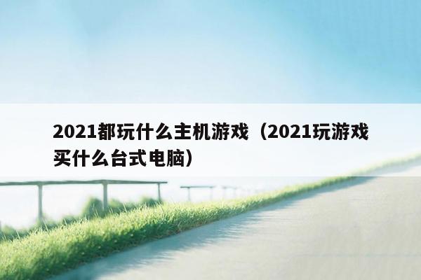 2021都玩什么主机游戏（2021玩游戏买什么台式电脑）