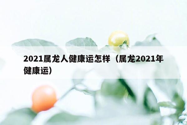 2021属龙人健康运怎样（属龙2021年健康运）