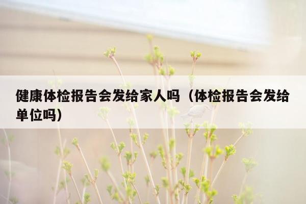 健康体检报告会发给家人吗（体检报告会发给单位吗）