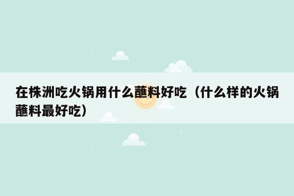 在株洲吃火锅用什么蘸料好吃（什么样的火锅蘸料最好吃）